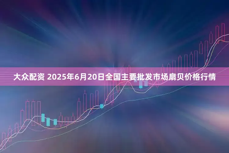大众配资 2025年6月20日全国主要批发市场扇贝价格行情