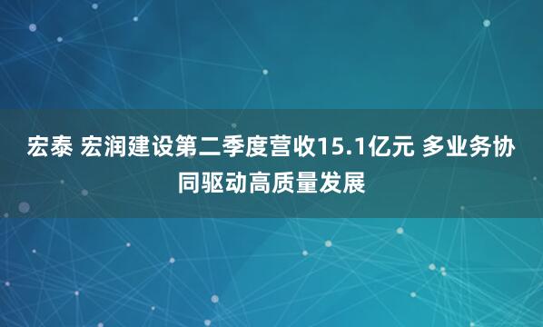 宏泰 宏润建设第二季度营收15.1亿元 多业务协同驱动高质量发展