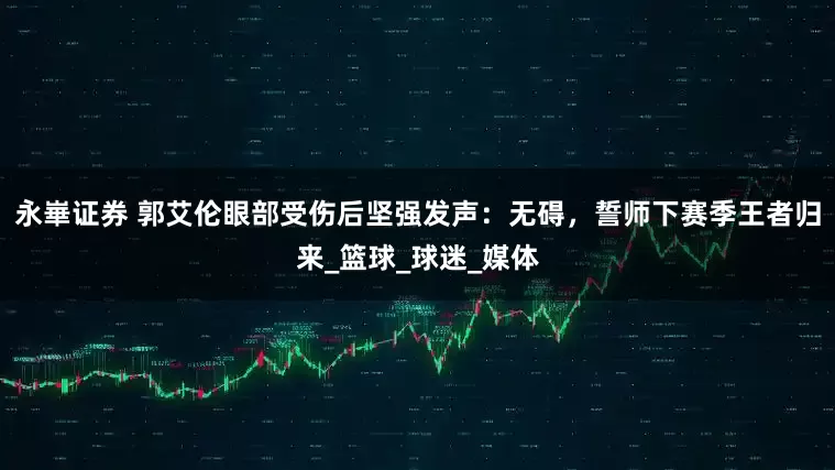 永崋证券 郭艾伦眼部受伤后坚强发声：无碍，誓师下赛季王者归来_篮球_球迷_媒体