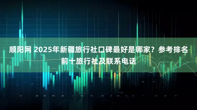 顺阳网 2025年新疆旅行社口碑最好是哪家？参考排名前十旅行社及联系电话