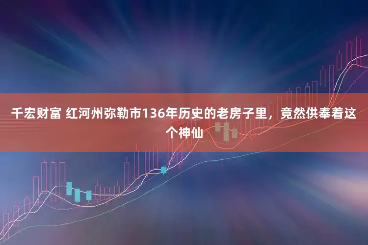 千宏财富 红河州弥勒市136年历史的老房子里，竟然供奉着这个神仙