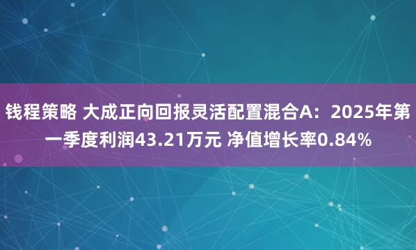钱程策略 大成正向回报灵活配置混合A：2025年第一季度利润43.21万元 净值增长率0.84%