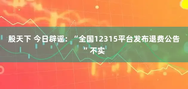 股天下 今日辟谣：“全国12315平台发布退费公告”不实